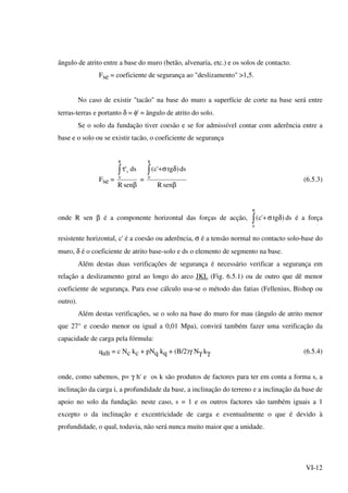 VI-12
ângulo de atrito entre a base do muro (betão, alvenaria, etc.) e os solos de contacto.
Fse = coeficiente de segurança ao "deslizamento" >1,5.
No caso de existir "tacão" na base do muro a superfície de corte na base será entre
terras-terras e portanto δ = φ' = ângulo de atrito do solo.
Se o solo da fundação tiver coesão e se for admissível contar com aderência entre a
base e o solo ou se existir tacão, o coeficiente de segurança
Fse =
β
τ∫
senR
ds'
B
0
s
=
β
δσ+∫
senR
ds)tg'c(
B
0
(6.5.3)
onde R sen β é a componente horizontal das forças de acção, ∫ δσ+
B
0
)tg'c( ds é a força
resistente horizontal, c' é a coesão ou aderência, σ é a tensão normal no contacto solo-base do
muro, δ é o coeficiente de atrito base-solo e ds o elemento de segmento na base.
Além destas duas verificações de segurança é necessário verificar a segurança em
relação a deslizamento geral ao longo do arco JKL (Fig. 6.5.1) ou de outro que dê menor
coeficiente de segurança. Para esse cálculo usa-se o método das fatias (Fellenius, Bishop ou
outro).
Além destas verificações, se o solo na base do muro for mau (ângulo de atrito menor
que 27° e coesão menor ou igual a 0,01 Mpa), convirá também fazer uma verificação da
capacidade de carga pela fórmula:
qult = c Nc kc + pNq kq + (B/2)γ Nγ kγ (6.5.4)
onde, como sabemos, p= γ h' e os k são produtos de factores para ter em conta a forma s, a
inclinação da carga i, a profundidade da base, a inclinação do terreno e a inclinação da base de
apoio no solo da fundação. neste caso, s = 1 e os outros factores são também iguais a 1
excepto o da inclinação e excentricidade de carga e eventualmente o que é devido à
profundidade, o qual, todavia, não será nunca muito maior que a unidade.
 