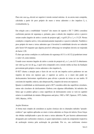 VI-13
Para este caso qult deverá ser superior à tensão normal máxima σ, na aresta mais comprida,
calculada a partir do peso próprio do muro e terras aderentes e dos impulsos Ia e,
eventualmente, Ip.
Em relação com a estabilidade “exterior” dos muros de suporte o EC 7 (2001) considera
coeficiente parciais de segurança e, portanto, para o cálculo dos impulsos activo e passivo
seriam usados ângulos de atrito e coesão de projecto tgφ’d = tg φ’/1,25 e c’d = c’/1,25. Nestas
condições o impulso activo, viria automaticamente majorado e o passivo reduzido. Também o
peso próprio do muro e terras aderentes que é favorável à estabilidade deveria ser reduzido
pelo factor 0,9 enquanto que alguma possível sobrecarga no terraplano deveria ser majorada
do factor 1,50.
É claro que nestas condições os coeficientes de segurança (6.5.1) e (6.5.2) já poderiam tomar
o valor 1,0, como mínimo.
Usando esses mesmos ângulos de atrito e coesão de projecto φ’d e c’d em (6.5.3) obteríamos
um valor qd em vez de qult, o qual seria comparado com a tensão média na base da fundação
proveniente pelo próprio e terras aderentes e dos impulsos Ia.
O EC7 chama a atenção para o facto de em vez de um impulso activo podermos ter um
impulso de terras em repouso que, é superior ao activo, se o muro não puder ter
deslocamentos horizontais significativos para aliviar a pressão de terras no seu tardós. O
coeciente de impuldo, todavia, não ultrpassará K0, (impulso de terras em repouso).
Quanto à estabilidade ao deslizamento geral o EC7 considera além das superfícies circulares,
outras não circulares de deslizamento. Embora com algumas dificuldades, há métodos das
fatias que se podem aplicar a estas superfícies de deslizamento como se verá no capítulo
relativo à estabilidade de taludes (Morgensten and price, 1965 a 1967, Spencer, 1973, Janbu,
1955, Martins, 1979).
Acções Sísmicas
A forma mais simples de considerar as acções sísmicas são os chamados métodos “pseudo-
estáticos” que supõem aplicadas ao muro e terras aderentes as forças de inércia. Essas forças
são obtidas multiplicando o peso do muro e terras aderentes W, por factores adimensionais
designados por coeficientes sísmicos, os quais representam a razão da componente respectiva
de aceleração sísmica pela aceleração da gravidade. Por ex., um coeficiente sísmico
 