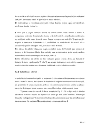 VI-14
horizontal kh = 0,2 significa que a acção do sismo dá origem a uma força de inércia horizontal
de 0,2 W, aplicada no centro de gravidade da massa em causa.
De modo análogo se considera a componente vertical da acção sísmica à qual corresponde um
coeficiente sísmico vertical kv.
É claro que as acções sísmicas mudam de sentido muitas vezes durante o sismo. A
componente horizontal de aceleração sísmica só é desfavorável à estabilidade quando actua
no sentido do tardós para a frente do muro. Quanto à componente vertical kv W, pelo que diz
respeito a momentos derrubadores e à estabilidade ao deslizamento horizontal, ela é
desfavorável quando actua para cima, aliviando o peso do muro.
Um método de cálculo vulgar, que surge associado à teoria de Coulomb para impulso de
terras, é o de Mononobe-Okabe. Esse método para ter em conta a acção sísmica roda o
sistema muro-terras de um ângulo θ = arc tg kh /(1+-kv).
Porém este artifício de cálculo não trás vantagens quando se usa a teoria da Rankine de
impulso de terras e as forças kv W e kv W que actuam junto com o peso próprio podem ser
consideradas directamente nos cálculos de estabilidade exterior e interior do muro.
6.5.2 - Estabilidade Interior
A estabilidade interior diz respeito às armaduras (e dimensões mínimas nas espessuras) se o
muro é de betão armado. Se o muro é de alvenaria diz respeito às tensões nas alvenarias que,
em geral, terão de ter de compressão, podendo em condições excepcionais, admitir-se redução
na secção desde que a tensão na aresta mais comprida continue suficientemente baixa.
Vejamos o caso do muro L de betão armado da Fig. 6.5.2.1. A laje vertical trabalha
encastrada na base e sujeita ao impulso das terras que tem, como sabemos, distribuição
triangular ou trapezoidal. Os momentos flectores são determinantes quer das armaduras quer
das espessuras. Em particular Mmax determinará a espessura máxima d.
 