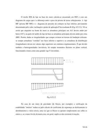 VI-16
O trecho B'B da laje na base do muro calcula-se encastrado em B'D' e com um
diagrama de cargas que é a diferença entre o peso do prisma de terras sobrejacentes à laje
BB' (prisma BB' MN) e o diagrama de pressões de contacto na face inferior, previamente
determinado pelo valor, inclinação e ponto de aplicação P da resultante R (Fig. 6.5.2.2). Vê-se
assim que enquanto na frente do muro as armaduras principais em AA' devem andar por
baixo (CC'), na parte de tardós da laje da base as armaduras principais devem andar por cima
(BB'). Porém, dadas as irregularidades que sempre existem no terreno de fundação colocam-
se sempre armaduras “corridas” nas faces inferior e superior e as armaduras de distribuição
(longitudinais) devem ter valores algo superiores aos mínimos regulamentares. É que devido
também a heterogeneidades inevitáveis, há sempre momentos flectores no plano vertical,
funcionando o muro como uma grande viga T (invertida).
θ
Fig. 6.5.2.2
No caso de um muro de gravidade (de blocos, por exemplo) a verificação da
estabilidade "interior" traduz-se pelo cálculo do coeficiente de segurança ao deslizamento (e
derrubamento) a vários níveis, uma vez que os blocos se apoiam simplesmente uns sobre os
outros e, se o muro for de alvenaria esta, em geral, supõe-se não resistente à tracção.
 