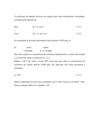 O coeficiente de impulso de terras em repouso para solos normalmente consolidados
será dado pelas fórmulas de
Jaky Ko = 1- sen ø 1.2.11
e
Vesic Ko = 1- sen 1.2 ø 1.2.12
As características de tensão deformação vêm em Bowls (1970) pág. 51.
Es areias argilas
5-100 Mpa 0.3 a 110 MPa
Para solos argilosos a característica de resistência fundamental é a coesão não drenada
cu ou tensão de rotura à compressão qu = 2 cu.
Embora o EC7 não refira o ensaio SPT como base para obter as características de
resistência das argilas, Bowles (1996) pág. 165, apresenta com várias precauções a
correlação.
qu = kN 1.2.13
Sendo k dependente do local, mas usualmente com o valor 12 para qu em kN/m2
= kPa.
Nestas condições obter-se-ia o Quadro 1.2.6
 