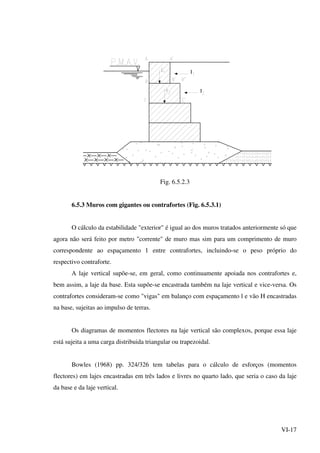 VI-17
Ι
Ι
Fig. 6.5.2.3
6.5.3 Muros com gigantes ou contrafortes (Fig. 6.5.3.1)
O cálculo da estabilidade "exterior" é igual ao dos muros tratados anteriormente só que
agora não será feito por metro "corrente" de muro mas sim para um comprimento de muro
correspondente ao espaçamento 1 entre contrafortes, incluindo-se o peso próprio do
respectivo contraforte.
A laje vertical supõe-se, em geral, como continuamente apoiada nos contrafortes e,
bem assim, a laje da base. Esta supõe-se encastrada também na laje vertical e vice-versa. Os
contrafortes consideram-se como "vigas" em balanço com espaçamento l e vão H encastradas
na base, sujeitas ao impulso de terras.
Os diagramas de momentos flectores na laje vertical são complexos, porque essa laje
está sujeita a uma carga distribuida triangular ou trapezoidal.
Bowles (1968) pp. 324/326 tem tabelas para o cálculo de esforços (momentos
flectores) em lajes encastradas em três lados e livres no quarto lado, que seria o caso da laje
da base e da laje vertical.
 