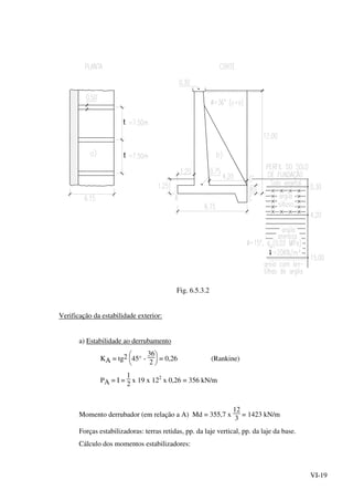 VI-19
t
t
t
Fig. 6.5.3.2
Verificação da estabilidade exterior:
a) Estabilidade ao derrubamento
KA = tg2






45° -
36
2
= 0,26 (Rankine)
PA = I =
1
2
x 19 x 122
x 0,26 = 356 kN/m
Momento derrubador (em relação a A) Md = 355,7 x
12
3
= 1423 kN/m
Forças estabilizadoras: terras retidas, pp. da laje vertical, pp. da laje da base.
Cálculo dos momentos estabilizadores:
 