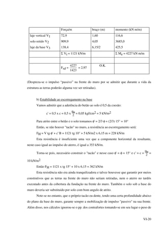VI-20
Força/m braço (m) momento (kN m/m)
laje vertical V1
solo retido V2
laje da base V3
72,9
909,9
138,4
1,60
4,05
6,15/2
116,6
3685,0
425,5
Σ Vi = 1121 kN/m Σ Me = 4227 kN m/m
Fsd =
1423
4227
= 2,97
O.K.
(Despreza-se o impulso “passivo” na frente do muro por se admitir que durante a vida da
estrutura as terras poderão alguma vez ser retiradas).
b) Estabilidade ao escorregamento na base
Vamos admitir que a aderência do betão ao solo é 0,5 da coesão:
c' = 0,5 x c = 0,5 x
qu
2
= 0,05 kgf/cm2 = 5 kN/m2
Para atrito entre o betão e o solo tomamos φ' = 2/3 φ = (2/3) 15° = 10°
Então, se não houver "tacão" no muro, a resistência ao escorregamento será:
FH = V tg φ' + c' B = 1121 tg 10° + 5 kN/m2 x 6,15 m = 228 kN/m
Esta resistência é insuficiente uma vez que a componente horizontal da resultante,
neste caso igual ao impulso do aterro, é igual a 353 kN/m.
Torna-se pois, necessário construir o "tacão" e nesse caso φ' = φ = 15° e c' = c =
qu
2
=
10 kN/m2
Então FH = 1121 x tg 15° + 10 x 6,15 = 362 kN/m
Esta resistência não era ainda tranquilizadora e talvez houvesse que garantir por meios
construtivos que as terras na frente do muro não seriam retiradas, nem o aterro no tardós
executado antes da cobertura da fundação na frente do muro. Também o solo sob a base do
muro deveria ser substituido por solo com bom angulo de atrito.
Note-se no entanto, que o próprio tacão ou dente, tendo uma certa profundidade abaixo
do plano da base do muro, garante sempre a mobilização de impulso "passivo" na sua frente.
Além disso, nos cálculos ignorou-se o pp. dos contrafortes tomando-se em seu lugar o peso de
 