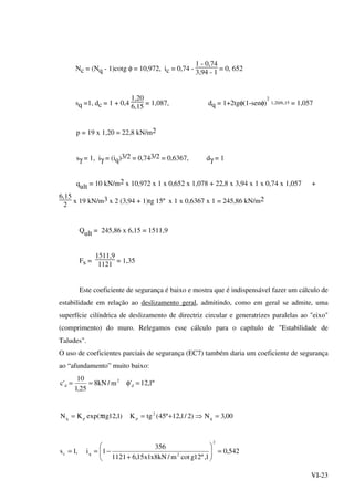 VI-23
Nc = (Nq - 1)cotg φ = 10,972, ic = 0,74 -
1 - 0,74
3,94 - 1
= 0, 652
sq =1, dc = 1 + 0,4
1,20
6,15
= 1,087, dq = 1+2tgφ(1-senφ)
2
1,20/6,15 = 1,057
p = 19 x 1,20 = 22,8 kN/m2
sγ = 1, iγ = (iq)3/2 = 0,743/2 = 0,6367, dγ = 1
qult = 10 kN/m2 x 10,972 x 1 x 0,652 x 1,078 + 22,8 x 3,94 x 1 x 0,74 x 1,057 +
6,15
2
x 19 kN/m3 x 2 (3,94 + 1)tg 15º x 1 x 0,6367 x 1 = 245,86 kN/m2
Qult = 245,86 x 6,15 = 1511,9
Fs =
1511,9
1121
= 1,35
Este coeficiente de segurança é baixo e mostra que é indispensável fazer um cálculo de
estabilidade em relação ao deslizamento geral, admitindo, como em geral se admite, uma
superfície cilíndrica de deslizamento de directriz circular e generatrizes paralelas ao "eixo"
(comprimento) do muro. Relegamos esse cálculo para o capítulo de "Estabilidade de
Taludes".
O uso de coeficientes parciais de segurança (EC7) também daria um coeficiente de segurança
ao “afundamento” muito baixo:
º1,12'm/kN8
25,1
10
'c d
2
d =φ==
00,3N)2/1,12º45(tgK)1,12tgexp(KN q
2
ppq =⇒+=π=
542,0
1,º12gcotm/kN8x1x15,61121
356
1i,1s
2
2qc =





+
−==
 