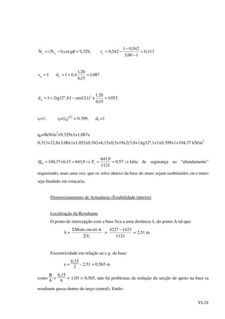 VI-24
313,0
100,3
542,01
542,0i,329,9'gcot)1N(N cqc =
−
−
−==φ−=
087,1
15,6
20,1
4,01d1s cq =+==
052,1
15,6
20,1
x)1,12sen1(1,º12tg21d 2
q =−+=
sr=1, iγ=(iq)3/2
= 0.399, dγ =1
qd=8kN/m2
x9,329x1x1,087x
0,313+22,8x3,00x1x1,052x0,542+6,15x0,5x19x2(3,0+1)tg12º,1x1x0,399x1=104,37 kN/m2
⇒==⇒== 57,0
1121
9,641
F9,64115,6x37,104Q sd falta de segurança ao “afundamento”
requerendo, mais uma vez, que os solos abaixo da base do muro sejam susbtituidos ou o muro
seja fundado em estacaria.
Dimensionamento de Armaduras (Estabilidade interior)
Localização da Resultante
O ponto de intercepção com a base fica a uma distância -x, do ponto A tal que:
-x =
iV
A.relem.Mom
Σ
Σ
=
1121
14234227 −
= 2,51 m
Excentricidade em relação ao c.g. da base:
e =
6,15
2
- 2,51 = 0,565 m
como
B
6
=
6,15
6
= 1,03 > 0,565, não há problemas de redução da secção de apoio na base (a
resultante passa dentro do terço central). Então:
 