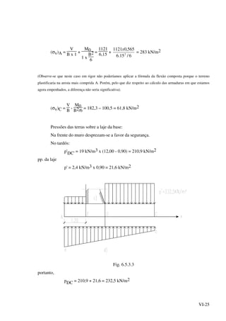 VI-25
(σv)A =
V
B x 1
+
M0
1 x
B2
6
=
1121
6,15
+
6/15.6
565,01121
2
x
= 283 kN/m2
(Observe-se que neste caso em rigor não poderíamos aplicar a fórmula da flexão composta porque o terreno
plastificaria na aresta mais comprida A. Porém, pelo que diz respeito ao cálculo das armaduras em que estamos
agora empenhados, a diferença não seria significativa).
(σv)C =
V
B
-
M0
B2/6
= 182,3 – 100,5 = 61,8 kN/m2
Pressões das terras sobre a laje da base:
Na frente do muro desprezam-se a favor da segurança.
No tardós:
p'DC' = 19 kN/m3 x (12,00 - 0,90) = 210,9 kN/m2
pp. da laje
p' = 2,4 kN/m3 x 0,90 = 21,6 kN/m2
Fig. 6.5.3.3
portanto,
pDC = 210,9 + 21,6 = 232,5 kN/m2
 