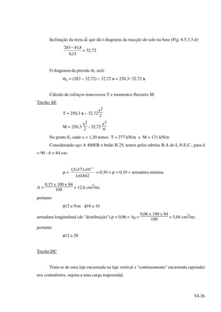 VI-26
Inclinação da recta
_
ac que dá o diagrama da reacção do solo na base (Fig. 6.5.3.3 d):
15,6
8,81283 −
= 32,72
O diagrama da pressão σv será:
σv = (283 – 32,72) – 32,72 x = 250.3- 32,72 x
Cálculo de esforços transversos T e momentos flectores M:
Trecho AE
T = 250,3 x – 32,72
x2
2
M = 250,3
x2
2
- 32,72
x3
6
No ponto E, onde x = 1,20 temos T = 277 kN/m e M = 171 kN/m
Considerando aço A 400ER e betão B 25, temos pelas tabelas B.A do L.N.E.C., para d
= 90 - 6 = 84 cm:
µ =
842,01
101715,1 3
x
xx −
= 0,30 = ρ = 0,10 = armadura mínima
A =
0,15 x 100 x 84
100
= 12,6 cm2/m;
portanto
φ12 a 9ou φ16 a 16
armadura longitudinal (de "distribuição") ρ = 0,06 = Al =
0,06 x 100 x 84
100
= 5,04 cm2/m;
portanto
φ12 a 20
Trecho DC
Trata-se de uma laje encastrada na laje vertical z "continuamente" encastrada (apoiada)
nos contrafortes, sujeita a uma carga trapezoidal.
 