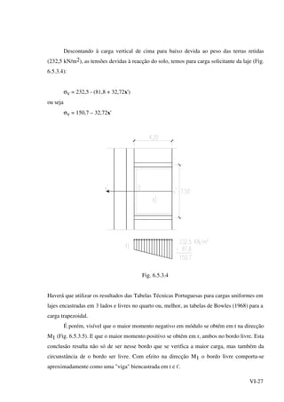 VI-27
Descontando à carga vertical de cima para baixo devida ao peso das terras retidas
(232,5 kN/m2), as tensões devidas à reacção do solo, temos para carga solicitante da laje (Fig.
6.5.3.4):
σv = 232,5 - (81,8 + 32,72x')
ou seja
σv = 150,7 – 32,72x'
Fig. 6.5.3.4
Haverá que utilizar os resultados das Tabelas Técnicas Portuguesas para cargas uniformes em
lajes encastradas em 3 lados e livres no quarto ou, melhor, as tabelas de Bowles (1968) para a
carga trapezoidal.
É porém, visível que o maior momento negativo em módulo se obtém em t na direcção
M1 (Fig. 6.5.3.5). E que o maior momento positivo se obtém em r, ambos no bordo livre. Esta
conclusão resulta não só de ser nesse bordo que se verifica a maior carga, mas também da
circunstância de o bordo ser livre. Com efeito na direcção M1 o bordo livre comporta-se
aproximadamente como uma "viga" biencastrada em t e t'.
 