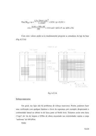 VI-29
Para M(s) = µ =
1,5 x 254,4 x 10-3
1 x 0,842 = 0,54 = ρ = 0,161 =
=A.=
0,161 x 100 x 84
100
= 13,5 cm2 = φ12 a 9 ou (φ16 a 16)
Com estes valores poder-se-ia imediatamente projectar as armaduras da laje da base
(Fig. 6.5.3.6)
Fig. 6.5.3.6
Esforço transverso
Em geral, nas lajes não há problemas de esforço transverso. Porém, podemos fazer
uma verificação com qualquer hipótese a favor da segurança, por exemplo, desprezando a
continuidade lateral no último m de faixa junto ao bordo livre. Teríamos assim uma faixa
("viga") de 1m de largura e 0,90m de altura encastrada nas extremidades sujeita a carga
"uniforme" de 169 kN/m.
Então
 