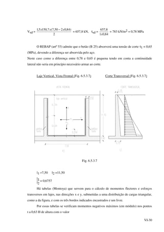 VI-30
Vsd =
2
)84,0250,7(7,1505,1 xxx −
= 657,8 kN, τsd =
84,01
8,657
x
= 783 kN/m2 = 0,78 MPa
O REBAP (artº 53) admite que o betão (B 25) absorverá uma tensão de corte τ1 = 0,65
(MPa), devendo a diferença ser absorvida pelo aço.
Neste caso como a diferença entre 0,78 e 0,65 é pequena tendo em conta a continuidade
lateral não seria em princípio necessário armar ao corte.
Laje Vertical. Vista Frontal (Fig. 6.5.3.7) Corte Transversal (Fig. 6.5.3.7)
Fig. 6.5.3.7
l1 =7,50 l2 =11,50
l1
l2
= 0,6757
Há tabelas (Montoya) que servem para o cálculo de momentos flectores e esforços
transversos em lajes, nas direcções x e y, submetidas a uma distribuição de cargas triangular,
como a da figura, e com os três bordos indicados encastrados e um livre.
Por essas tabelas se verificam momentos negativos máximos (em módulo) nos pontos
t a 0,63 H de altura com o valor
 