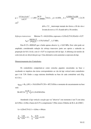 VI-32
µ = 2
3
71,01
105,18,337
x
xx −
= 1,005





B 25
A 400ER T.B.A. _ ρ = 0,3056 _ A =
0,3056x71x100
100
= 21,70
cm2
φ16 a 7,5 _ interrompe metade dos ferros a 1/6 do vão e
levanta de novo a 1/3, ficando φ16 a 30 corridos.
Esforços transversos: Máximo T = 444,8 kN/m, espessura = 0,30+(0,75-0,30)x0,6 = 0,57
τsd =
444,8x1,5
1mx0,57
= 1170,5 kN/m2 _ 1,17 MPa
Para B 25 o REBAP que o betão apenas absorve τ1 = 0,65 MPa. Este valor pode ser
ampliado, considerando redução de esforço transverso junto aos apoios e reduzido na
proporção de 0,6 (1,6-d), com d = 0,57 m (espessura útil da laje). A diferença de tensões de
corte teria de ser absorvida por aço. Uma alternativa seria aumentar a espessura da laje.
Dimensionamento dos Contrafortes
Os contrafortes comportam-se como consolas gigantes encastradas na base e
recebendo os impulsos das terras correspondentes ao vão da laje vertical entre contrafortes
que é de 7,50. Então a carga máxima distribuída na base de cada contraforte será (Fig.
6.5.3.8.).
qmax = KA γ H L = 54,6 kN/m2x7,50 = 407,5 kN/m o momento de encastramento na base
será:
M=407,5x
11,10
2
x
1
3
x11,10=8368 kNm
Atendendo à laje vertical a secção que vai "absorver" este momento é um T com alma
de 0,50m x 4,20m e banzo de 0,75 e comprimento 7,50m; temos (Tabelas de B.A. do LNEC)
h = 4,20+0,75-0,11 = 4,84m = 484cm
b
b0
=
7,50
0,50
= 15 ,
h
h0
=
0,75
4,84
= 0,155
 