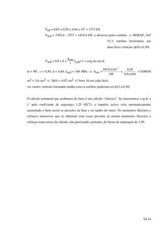 VI-34
Vrd = 0,65 x 0,50 x 4,84 x 103
= 1573 kN
Vwd = 3392,4 - 1573 = 1819,4 kN, a absorver pelos estribos ⇒ REBAP, Artº
53.3, estribos horizontais nas
duas faces verticais (φ16 a 0,30)
Vwd = 0,9 x d x
Asw
s
fsyd (1 + cotg α) sen α
α = 90°, s = 0,30, d = 4,84, fsyd = 348 MPa ⇒ Asw =
348
104,1819 3−
x
x
84,49,0
30,0
x
= 0,00036
m2 = 3,6 cm2 ⇒ 2φ16 = 4,02 cm2 (1 ferro 16 em cada face).
(os varões verticais formando malha com os estribos poderiam ser φ12 a 0,30)
O cálculo estrutural que acabamos de fazer é um cálculo “clássico”. Se minorarmos a tg φ’ e
c’ pelo coeficiente de segurança 1,25 (EC7), o impulso activo viria automaticamente
aumentado e bem assim as pressões na base e no tardós do muro. Os momentos flectores e
esforços tranversos que se obteriam com essas pressões já seriam momentos flectores e
esforços transversos de cálculo, não precisando, portanto, do factor de majoração de 1,50.
 