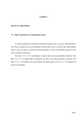 VII-1
Capítulo 7
ESTACAS - PRANCHAS
7.1 - Tipos Construtivos e Considerações Gerais
As estacas pranchas são elementos estruturais laminares que se cravam verticalmente no
solo. São, em geral, de aço com tratamento especial para evitar a corrosão (aço cupro-níquel)
uma vez que, em regra, as cortinas de estacas-pranchas se usam em ambientes agressivos (em
obras marítimas ou fluviais).
Nas Figs. 7.1.1. e 7.1.2 apresentam-se alguns tipos de estacas-pranchas metálicas. Nas
Figs. 7.1.3 e 7.1.4 apresentam-se fotografias de obras com estacas-pranchas metálicas. Nas
Figs. 7.1.5 e 7.1.6 tabelas com características de alguns perfis e em 7.1.7 e 7.1.8 ligações de
estacas a ancoragens.
 