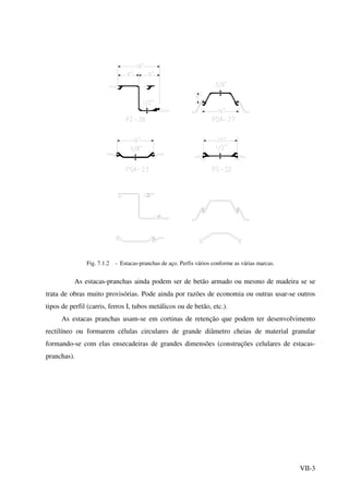 VII-3
Fig. 7.1.2 - Estacas-pranchas de aço. Perfis vários conforme as várias marcas.
As estacas-pranchas ainda podem ser de betão armado ou mesmo de madeira se se
trata de obras muito provisórias. Pode ainda por razões de economia ou outras usar-se outros
tipos de perfil (carris, ferros I, tubos metálicos ou de betão, etc.).
As estacas pranchas usam-se em cortinas de retenção que podem ter desenvolvimento
rectilíneo ou formarem células circulares de grande diâmetro cheias de material granular
formando-se com elas ensecadeiras de grandes dimensões (construções celulares de estacas-
pranchas).
 
