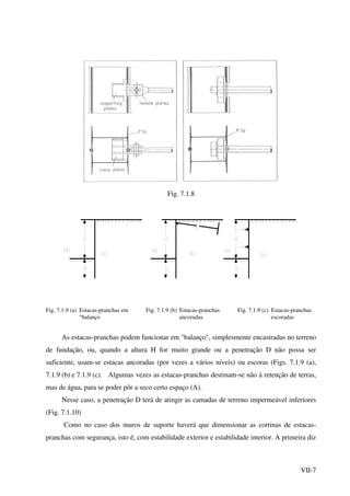 VII-7
Fig. 7.1.8
Fig. 7.1.9 (a) Estacas-pranchas em Fig. 7.1.9 (b) Estacas-pranchas Fig. 7.1.9 (c) Estacas-pranchas
“balanço ancoradas escoradas
As estacas-pranchas podem funcionar em "balanço", simplesmente encastradas no terreno
de fundação, ou, quando a altura H for muito grande ou a penetração D não possa ser
suficiente, usam-se estacas ancoradas (por vezes a vários níveis) ou escoras (Figs. 7.1.9 (a),
7.1.9 (b) e 7.1.9 (c). Algumas vezes as estacas-pranchas destinam-se não à retenção de terras,
mas de água, para se poder pôr a seco certo espaço (A).
Nesse caso, a penetração D terá de atingir as camadas de terreno impermeável inferiores
(Fig. 7.1.10)
Como no caso dos muros de suporte haverá que dimensionar as cortinas de estacas-
pranchas com segurança, isto é, com estabilidade exterior e estabilidade interior. A primeira diz
 