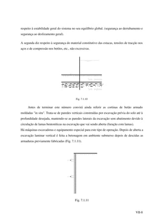 VII-8
respeito à estabilidade geral do sistema no seu equilíbrio global. (segurança ao derrubamento e
segurança ao deslizamento geral).
A segunda diz respeito à segurança do material constitutivo das estacas, tensões de tracção nos
aços e de compressão nos betões, etc., não excessivas.
Fig. 7.1.10
Antes de terminar este número convirá ainda referir as cortinas de betão armado
moldadas "in situ". Trata-se de paredes verticais construídas por escavação prévia do solo até à
profundidade desejada, mantendo-se as paredes laterais da escavação sem abatimento devido à
circulação de lamas bentoníticas na escavação que vai sendo aberta (furação com lamas).
Há máquinas escavadoras e equipamento especial para este tipo de operação. Depois de aberta a
escavação laminar vertical é feita a betonagem em ambiente submerso depois de descidas as
armaduras previamente fabricadas (Fig. 7.1.11).
Fig. 7.1.11
 