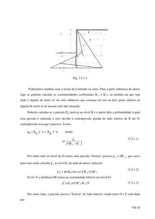 VII-10
t
t
Fig. 7.2.1.1
Poderíamos também usar a teoria de Coulomb ou outra. Para a parte submersa do aterro
logo se poderão calcular os correspondentes coeficientes K’a e K’b, na medida em que seja
dado o ângulo de atrito φ ' do solo submerso que costuma ser um ou dois graus inferior ao
ângulo de atrito φ do mesmo solo não saturado.
Poderão calcular-se a pressão Pa (activa) ao nível B e a partir dela a profundidade à qual
essa pressão é reduzida a zero devido à contrapressão gerada do lado interior de B até O,
contrapressão essa que é passiva. Assim,
pa + K
'
a γ ' a = K
'
p γ ' a; donde
a=
( )ap
a
KK
p
''' −γ
(7.2.1.1)
Por outro lado ao nível de O temos uma pressão "fictícia" passiva p '
p = OP '
p , que serve
para mais tarde calcular p ''
p ao nível E, do lado do aterro, dada por
p’p = γh1Kp+(h2+a) γ’K’p-γ’aK’a
(7.2.1.2)
Se for Y a distância OE temos na extremidade inferior (ao nível E):
p”p=p’p+γ’(K’p-K’a)Y (7.2.1.3)
Por outro lado, a pressão passiva "fictícia" do lado interior criada entre O e E será dada
por
 