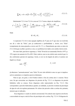 VII-12
( ) ( ) O
YY
p
Z
pp
Z
YYROM pppaE =











−+++⇒=∑ 3223
'' (7.2.1.7)
Substituindo 7.2.1.4 em 7.2.1.6 e esta em 7.2.1.7 temos, depois de simplificar,
( )
( )
( )
O
K
RpYR
YpKY
K
R
Y
K
R
Y
K
p
Y
apa
p
aap
=
+
−





−−





−








+ 2
2'
'
2
23
'
4
''
46
''2
''
6
''
8
'' γ
γ
γγγ
(7.2.1.8)
Onde
K’= K’p- K’a (7.2.1.9)
A expressão (7.2.1.8) é uma equação algébrica de 4º grau em Y que uma vez resolvida
nos dá o valor da "ficha", pois já conhecemos a profundidade a. Assim, essa "ficha"
(comprimento de estaca-prancha a cravar será: D = Y + a. Naturalmente que entre as raízes de
(7.2.1.8) há que escolher a positiva e esta, se o problema tiver dados com sentido, há-de existir.
Por outro lado, para haver segurança, a "ficha" D terá de ser aumentada. Bowles (1977, p.
375) sugere um aumento de 20 a 40%. Pode, todavia, usar-se um critério mais razoável que é o
dos coeficientes parciais de segurança. Assim, se em vez do ângulo de atrito φ usarmos um
ângulo dφ tal que:
,
'
s
d
F
tg
tg
φ
φ =
25,1=sF
já obteremos "automaticamente" uma "ficha" D com valor definitivo uma vez que os impulsos
activos aumentam e os impulsos passivos diminuem.
Note-se que, em geral, o nível freático dentro e fora da cortina não é o mesmo. Nesse
caso, há que acrescentar aos diagramas de pressão da Fig. 7.2.1.1 os diagramas da pressão
hidráulica sobre as estacas. Esses diagramas estão representados na Fig. 7.2.1.3. Eles
correspondem a pressões hidrostáticas quando, na realidade, as pressões resultam da percolação
da água do solo em regímen permanente. Os valores das pressões sobre a cortina são, portanto,
menores que os indicados.
Esse diagrama é o usado no cálculo convencional. Um cálculo mais rigoroso envolveria
a necessidade de traçar a rede de fluxo de percolação sob a cortina, Fig. 7.2.1.4. O diagrama de
 