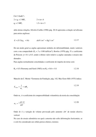 Cré (“chalk”)
2 < qc < 3 MPa 2 < α < 4
qc > 3 MPa 1.5 < α < 3
além destas relações, Silvério Coelho (1996) pág. 20.16 apresenta a relação sul africana
para areias argilosas:
22
//)16)(3/5( cmKgfcmdaNqE c =+= 1.2.17
De um modo geral as argilas apresentam módulos de deformabilidade, muito variáveis
com a sua compacidade (Es = 3 a 1100 daN/cm2
), Bowles (1970) pág. 51 e coeficiente
de Poisson γ = 0.1 a 0.5, sendo o último valor relativo a argilas saturadas e ensaios não
drenados.
Para argilas normalmente consolidadas o coeficiente de impulso de terras será:
Ko = 0.5 (Nooramy and Seed (1965)) ou Ko = 0.6 +- 0.1 1.2.18
Marcelo da C. Morão “Estruturas de Fundação, pág. 142, Mac Graw Hill (1975) indica:
p
v
edom R
m
E α==
1 1.2.19
Onde mv é o coeficiente de compressibilidade volumétrica da teoria da consolidação:
'
/
σd
VdV
mv
−
=
1.2.20
Onde dv é a variação de volume provocada pelo aumento 'σd de tensão efectiva
vertical.
No caso do ensaio edométrico no qual a amostra não sofre deformações horizontais, se
o solo for considerado um sólido poroso elástico, teremos
 