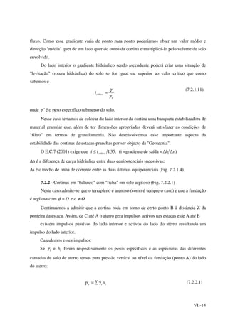 VII-14
fluxo. Como esse gradiente varia de ponto para ponto poderíamos obter um valor médio e
direcção "média" quer de um lado quer do outro da cortina e multiplicá-lo pelo volume de solo
envolvido.
Do lado interior o gradiente hidráulico sendo ascendente poderá criar uma situação de
"levitação" (rotura hidráulica) do solo se for igual ou superior ao valor crítico que como
sabemos é
w
críticoi
γ
γ '
=
(7.2.1.11)
onde γ ' é o peso específico submerso do solo.
Nesse caso teríamos de colocar do lado interior da cortina uma banqueta estabilizadora de
material granular que, além de ter dimensões apropriadas deverá satisfazer as condições de
"filtro" em termos de granulometria. Não desenvolvemos esse importante aspecto da
estabilidade das cortinas de estacas-pranchas por ser objecto da "Geotecnia".
O E.C.7 (2001) exige que .35,1críticoii ≤ (i =gradiente de saída = sh ∆∆ )
∆h é a diferença de carga hidráulica entre duas equipotenciais sucessivas;
∆s é o trecho de linha de corrente entre as duas últimas equipotenciais (Fig. 7.2.1.4).
7.2.2 - Cortinas em "balanço" com "ficha" em solo argiloso (Fig. 7.2.2.1)
Neste caso admite-se que o terrapleno é arenoso (como é sempre o caso) e que a fundação
é argilosa com O=φ e c O≠
Continuamos a admitir que a cortina roda em torno de certo ponto B à distância Z da
ponteira da estaca. Assim, de C até A o aterro gera impulsos activos nas estacas e de A até B
existem impulsos passivos do lado interior e activos do lado do aterro resultando um
impulso do lado interior.
Calculemos esses impulsos:
Se iγ e ih forem respectivamente os pesos específicos e as espessuras das diferentes
camadas de solo de aterro temos para pressão vertical ao nível da fundação (ponto A) do lado
do aterro:
iiv hp γ∑= (7.2.2.1)
 