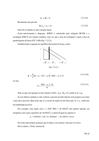 VII-16
cDa 2−= γσ (7.2.2.8)
Resultando uma pressão
( ) cpvEh 4+=σ (7.2.2.9)
Entre B e E admite-se uma variação linear.
Como anteriormente, o diagrama B'BE'E é substituído pelo triângulo BE''EB e o
rectângulo B'BE'''E em sentido contrário, uma vez que a área do rectângulo é igual à área do
paralelogramo de bases E'E'' e B'B (Fig. 7.2.2.2).
Estabelecendo a equação de equilíbrio horizontal de forças, temos
Fig. 7.2.2.2
( )[ ] ( ) 0444
2
=−−−+++ vvva pcDpcpc
Z
R
(7.2.2.10)
ou seja
( )
c
RpcD
Z av
4
4 −−
=
(7.2.2.11)
Note-se que esta equação só tem sentido se D(4c - pv) - Ra > 0 e ainda se 4c > pv.
Se esta última condição se não verificar a pressão do lado interior seria negativa (ou nula)
o que não é possível. Quer dizer que se a coesão da argila for tão baixa que vpc ≤4 , então não
há estabilidade possível.
Por exemplo, uma argila com c = (0,02 MPa = 20 kN/m2) não poderá suportar um
terrapleno com o peso específico de 18 kN/m3 e a altura H igual ou superior a:
m4,480/18HkN/m20x4HxkN/m18p 23
v ==== ⇒
Por outro lado poderá acontecer que Z tenha o seu mínimo valor que é 0 (zero).
Daí se deduz a "ficha" mínima de
 