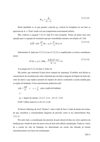 VII-17
v
a
pc
R
−
=
4
Dmín
(7.2.2.12)
Desta igualdade se vê que quando a pressão pv vertical do terrapleno na sua base se
aproxima de 4c, a "ficha" tende a ter um comprimento teoricamente infinito.
Mas voltemos à equação 7.2.2.11 onde D é uma incógnita. Temos de juntar mais uma
equação que é a equação de momentos que por comodidade tomamos em relação a E. Virá
( ) ( ) ( ) 04
3
4
2
22
=+−−+ c
Z
pc
D
DYR va
(7.2.2.13)
Substituindo Z, dado por (7.2.2.11) em (7.2.2.13) e simplificando os termos semelhantes
temos:
( )
)( 0
4
12
22D2
=
−
+
−−+
v
aa
av
pc
RYcR
DRpc
(7.2.2.14)
A resolução de (7.2.2.14) dará a "ficha" D.
Há, porém, que aumentar D para haver margem de segurança. O melhor será afectar as
características de resistência dos solos reduzindo por um lado a tangente do ângulo de atrito dos
solos do aterro o que implica aumento do impulso do aterro e reduzindo a coesão medida para
as argilas de fundação. Como anteriormente poderemos pôr:
s
d
F
tg
tg
φ
φ = e '
s
d
F
c
c = para a argila da fundação
↑
=dφ ângulo de cálculo, 5,12,1 ≤≤ sF , 0,25,1 '
≤≤ sF
O EC7 (2001) indica Fs=1,25 e F’s=1,40
Se houver diferença de nível “freático”, entre o lado de fora e o lado de dentro da cortina,
há que considerar o correspondente diagrama de pressões como se fez anteriormente (Fig.
7.2.1.3).
Por outro lado, a consideração das pressões de poro desenvolvidas nos solos argilosos da
fundação por virtude do peso do aterro seria de bem mais difícil consideração. Todavia, o facto
de a coesão do solo da fundação ser determinada em ensaio não drenado já tomará
automaticamente esse facto em consideração.
 