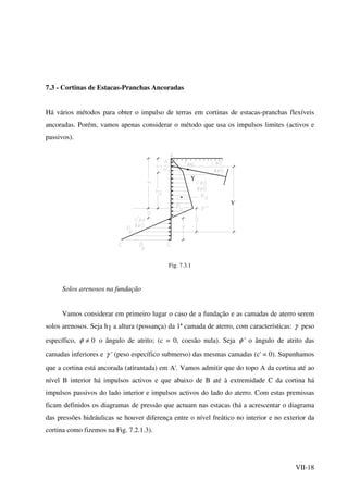 VII-18
7.3 - Cortinas de Estacas-Pranchas Ancoradas
Há vários métodos para obter o impulso de terras em cortinas de estacas-pranchas flexíveis
ancoradas. Porém, vamos apenas considerar o método que usa os impulsos limites (activos e
passivos).
Υ
Υ
Fig. 7.3.1
Solos arenosos na fundação
Vamos considerar em primeiro lugar o caso de a fundação e as camadas de aterro serem
solos arenosos. Seja h1 a altura (possança) da 1ª camada de aterro, com características: γ peso
específico, 0≠φ o ângulo de atrito; (c = 0, coesão nula). Seja φ ' o ângulo de atrito das
camadas inferiores e γ ' (peso específico submerso) das mesmas camadas (c' = 0). Supunhamos
que a cortina está ancorada (atirantada) em A'. Vamos admitir que do topo A da cortina até ao
nível B interior há impulsos activos e que abaixo de B até à extremidade C da cortina há
impulsos passivos do lado interior e impulsos activos do lado do aterro. Com estas premissas
ficam definidos os diagramas de pressão que actuam nas estacas (há a acrescentar o diagrama
das pressões hidráulicas se houver diferença entre o nível freático no interior e no exterior da
cortina como fizemos na Fig. 7.2.1.3).
 