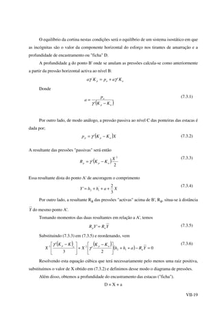 VII-19
O equilíbrio da cortina nestas condições será o equilíbrio de um sistema isostático em que
as incógnitas são o valor da componente horizontal do esforço nos tirantes de amarração e a
profundidade de encastramento ou "ficha" D.
A profundidade a do ponto B' onde se anulam as pressões calcula-se como anteriormente
a partir da pressão horizontal activa ao nível B:
aap KapKa ''
γγ +=
Donde
( )ap
a
KK
p
a
−
=
'γ
(7.3.1)
Por outro lado, de modo análogo, a pressão passiva ao nível C das ponteiras das estacas é
dada por;
( )XKKp app −= 'γ (7.3.2)
A resultante das pressões "passivas" será então
( )
2
'
2
X
KKR app −= γ
(7.3.3)
Essa resultante dista do ponto A' de ancoragem o comprimento
XahhY i
3
2
' '
2 +++=
(7.3.4)
Por outro lado, a resultante Ra das pressões "activas" acima de B', Ra, situa-se à distância
Y do mesmo ponto A'.
Tomando momentos das duas resultantes em relação a A', temos
YRYR ap =' (7.3.5)
Substituindo (7.3.3) em (7.3.5) e reordenando, vem
( ) ( )
( ) 0
2
'
3
'
12
23
=−++




 −
+




 −
YRahh
KK
X
KK
X a
apap
γ
γ (7.3.6)
Resolvendo esta equação cúbica que terá necessariamente pelo menos uma raiz positiva,
substituímos o valor de X obtido em (7.3.2) e definimos desse modo o diagrama de pressões.
Além disso, obtemos a profundidade do encastramento das estacas ("ficha").
D = X + a
 