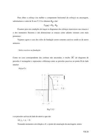 VII-20
Para obter o esforço (ou melhor a componente horizontal do esforço) na ancoragem,
substituímos o valor de X em (7.3.3) e obtemos Rp e daí
FANC = Ra - Rp
Ficamos pois em condições de traçar os diagramas dos esforços transversos nas estacas e
o dos momentos flectores e daí dimensionar as estacas como adiante veremos com mais
pormenor.
Vejamos agora o caso dos solos de fundação serem somente coesivos sendo os de aterro
arenosos.
Solos coesivos na fundação
Como no caso correspondente das cortinas não ancoradas, o trecho BC do diagrama de
pressões é rectangular e representa a diferença entre as pressões passivas no ponto B do lado
interior
(σp)B=2.c
Υ
Σ
t
Fig.7.3.2
e as pressões activas do lado do aterro e que são
cpvBa 2)( −=σ
Tomando momentos em relação a A', o ponto de amarração da ancoragem, temos
 