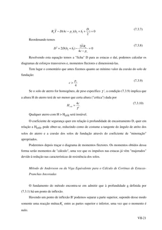 VII-21
0)
2
)(4( '
12 =++−−
D
hhpcDYR va
(7.3.7)
Reordenando temos
0
4
2
)(2 '
12
2
=
−
−++
v
a
pc
RY
hhDD
(7.3.8)
Resolvendo esta equação temos a "ficha" D para as estacas e daí, podemos calcular os
diagramas de esforços transversos e, momentos flectores e dimensioná-las.
Tem lugar o comentário que antes fizemos quanto ao mínimo valor da coesão do solo de
fundação:
4
vp
c >
(7.3.9)
Se o solo de aterro for homogéneo, de peso específico γ ', a condição (7.3.9) implica que
a altura H do aterro terá de ser menor que certa altura ("crítica") dada por
'
4
γ
c
Hcrit =
(7.3.10)
Qualquer aterro com H > Hcrit será instável.
O coeficiente de segurança quer em relação à profundidade de encastramento D, quer em
relação a Hcrit, pode obter-se, reduzindo como de costume a tangente do ângulo de atrito dos
solos do aterro e a coesão dos solos de fundação através do coeficiente de "minoração"
apropriados.
Poderemos depois traçar o diagrama de momentos flectores. Os momentos obtidos dessa
forma serão momentos de "cálculo", uma vez que os impulsos nas estacas já vêm "majorados"
devido à redução nas características de resistência dos solos.
Método de Andersosn ou da Viga Equivalente para o Cálculo de Cortinas de Estacas-
Pranchas Ancoradas
O fundamento do método encontra-se em admitir que à profundidade a definida por
(7.3.1) há um ponto de inflexão.
Havendo um ponto de inflexão B' podemos separar a parte superior, supondo desse modo
somente uma reacção mútua '
bR entre as partes superior e inferior, uma vez que o momento é
nulo.
 