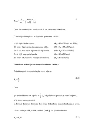 ( )
( )( )υυ+
υ−
==
2-11
1E
m
1
E
v
dom
1.2.21
Onde E é o módulo de “elasticidade” e υ o coeficiente de Poisson.
O autor apresenta para α os seguintes quadros de valores:
α = 1.5 para areias densas (Rp > 45 daN / cm2
= 4,5 Mpa)
1.5 < α < 2 para areias de capacidade média (30 < Rp < 45 daN / cm2
)
2 < α < 5 para areias argilosas ou argila dura (15 < Rp < 30 daN / cm2
)
5 < α < 10 para argila branda (Rp < 10 daN / cm2
)
1.5 < α < 2.6 para turfa ou argila muito mole (Rp < 5 daN / cm2
)
Coeficiente de reacção do solo (coeficiente de “mola”)
É obtido a partir do ensaio da placa pela relação
δ
q
ks =
1.2.22
Onde
q = pressão média sob a placa =
S
Q
(Q força vertical aplicada; S = área da placa)
δ = deslocamento vertical
ks depende da menor dimensão B do orgão de fundação e da profundidade de apoio.
Dada a variação de ks com B, Bowles (1996, p. 502) considera antes
Bkk ss .'= 1.2.23
 