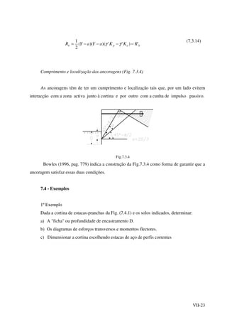 VII-23
bapb RKKaYaYR ')'')()((
2
1
−−−−= γγ
(7.3.14)
Comprimento e localização das ancoragens (Fig. 7.3.4)
As ancoragens têm de ter um cumprimento e localização tais que, por um lado evitem
interacção com a zona activa junto à cortina e por outro com a cunha de impulso passivo.
Fig.7.3.4
Bowles (1996, pag. 779) indica a construção da Fig.7.3.4 como forma de garantir que a
ancoragem satisfaz essas duas condições.
7.4 - Exemplos
1º Exemplo
Dada a cortina de estacas-pranchas da Fig. (7.4.1) e os solos indicados, determinar:
a) A "ficha" ou profundidade de encastramento D.
b) Os diagramas de esforços transversos e momentos flectores.
c) Dimensionar a cortina escolhendo estacas de aço de perfis correntes
 
