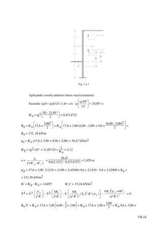 VII-24
Υ
Υ
t
t
Fig. 7.4.1
Aplicando a teoria anterior temos sucessivamente:
Fazendo arctgtg =⇒= '5,1' φφφ ⇒=





º05,21
5,1
º30tg
tg
K'a = tg2





45 - 21,05°
2
= 0,4714723
Ra = K'a 





17,6 x
3,002
2
+ K'a 





17,6 x 3,00 (6,00 - 3,00) + 9,6 x
(6,00 - 3,00)2
2
=
Ra = 132, 38 kN/m
pa = K'a (17,6 x 3,00 + 0,96 x 3,00) = 38,47 kN/m2
K'p = tg2 (45° + 21,05°/2) =
1
K'a
= 2,12
a =
)''(' ap
a
KK
p
−γ
=
38,47
9,6(2,1212 - 0,4714727)
= 2,429 m
p'p = 17,6 x 3,00 2,1210 + (3,00 + 2,42946) 9,6 x 2,1210 - 9,6 x 2,42909 x Ka =
= 211,56 kN/m2
K' = K'p - K'a = 1,6497 K'γ ' = 15,24 kN/m2
Y4 + Y3






''
'
K
p p
γ
- Y2






''
8
K
Ra
γ
- Y 





+ )'''2(
)''(
6
2 pY
a
pKY
K
R
γ
- 2
2
)''(
4'6
K
RpYR apa
γ
+
= 0
Ra Y' = K'a x 17,6 x 3,00






6,00 -
2
3
x 3,00 + K'a x 17,6 x 3,00 x
3,00
2
+ K'a 9,6 x 3,00 x
 