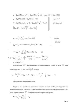 VII-26
p = K'a x 17,6 x z ⇒T = - K'a x 17,6 x
z2
2
(e) trecho 'AA 0 ≤ z ≤ 3,00
p = K'a 17,6 x 3,00 + K'a 9,6 x (z - 3,00) trecho BA'
T = K'a 17,6 x 3,00 x (z - 3) - K'a x 9,6
(z - 3)
2
+ To (f) 3,00 ≤ z ≤ 6,00






To = K'a x 17,6 x
3,002
2
= K'a x 79,2
p = pB 





1 -
z'
2,42
, com z' = z - 6,00 trechos
e OCBO +
pB
= K'a x 17,6 x 3,00 + K'a 9,6 x (6,00 - 3,00)
BooB TcomTT
x
z
zpT =+





−= ','
43,22
'
'
2
(g)





 −+
−=





−=
3,24
'43,2
1
43,2
'
1
xY
p
z
pp BBc com
pp
ap
pp
RYp
x
''
2
'
+
−
=
z' = 2,43 + Y - x'
O trecho final (CE ) poderá estudar-se de baixo para cima a partir da recta ''CE cuja
equação p = bx + pc'' com b =
'
''
x
pp cp −
, ou seja
p =
'
''
x
pp cp −
x + ⇒''
pp T = ⌡⌠-p d x = -
'
''
x
pp cp −
2
2
x
+ ''
pp x (h)
Diagrama dos Momentos Flectores
Seguir-se-ia o cálculo dos momentos flectores em cada trecho por integração dos
diagramas de esforços transversos T. O momento máximo verificar-se-ia no ponto em que T=0,
isto é, algures no trecho OC . Esse ponto tira-se da expressão (g) pondo
0 = pB 





−
43,22
'
'
2
x
z
z + TB;
 