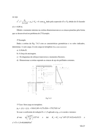 VII-27
ou seja
z'
2
. 0'
43,22
'2
=−−
×
BB
B
Tzp
P
z com p
B
dado pela expressão (f') e TB obtido de (f) fazendo
aí z = 6,00 m.
Obtido o momento máximo na cortina dimensionavam-se as estacas-pranchas pela forma
que se desenvolverá no problema do 2º Exemplo.
2º Exemplo
Dada a cortina da Fig. 7.4.3 com as características geométricas e os solos indicados,
determinar, 1) sem carga; 2) com carga no terrapleno (fica como exercício):
a) A ficha D.
b) A força de ancoragem.
c) Os diagramas de esforços transversos e momentos flectores.
d) Dimensionar a cortina supondo as estacas de aço de perfilados correntes.
t
t
tΥ
υ
t
t
t
t
Fig.7.4.3
1º Caso: Sem carga no terrapleno.
pv = 2
2211 /37,1796,2075,640,28,16 mkNxxhh =+=+ γγ
Se usar o coeficiente de redução Fs = 1,5 aplicado a tg φ e à coesão c teremos:
'φ =arc tg 





5,1
º33tg
=23º.41 e daí 2'''
tgKK aa == (45º-23º.41/2)=0,43133 e
c’=73 ÷1,5=48,666kN/m2
 