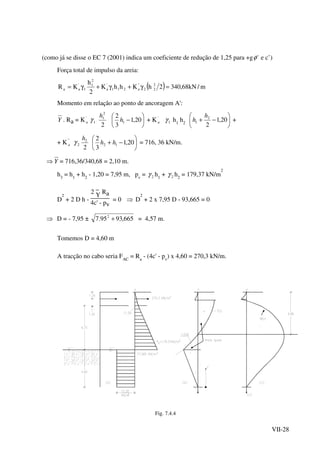 VII-28
(como já se disse o EC 7 (2001) indica um coeficiente de redução de 1,25 para +g 'φ e c’)
Força total de impulso da areia:
( ) m/kN68,3402hKhhK
2
h
KR 2
22
''
a211
'
a
2
1
1
'
aa =γ+γ+γ=
Momento em relação ao ponto de ancoragem A':
Y . Ra = K'
a 1γ
2
2
1h






− 20,1
3
2
1h + K'
a 1γ h1
h2 





−+ 20,1
2
2
1
h
h +
+ K"
a 2γ
2
2h






−+ 20,1
3
2
12 hh = 716, 36 kN/m.
Y⇒ = 716,36/340,68 = 2,10 m.
h3
= h1
+ h2
- 1,20 = 7,95 m, pv
= 2γ h1
+ 2γ h2
= 179,37 kN/m
2
D
2
+ 2 D h -
2
_
Y Ra
4c' - pv
= 0 ⇒ D
2
+ 2 x 7,95 D - 93,665 = 0
⇒ D = - 7,95 ± 665,9395.7 2
+ = 4,57 m.
Tomemos D = 4,60 m
A tracção no cabo seria FAC
= Ra
- (4c' - pv
) x 4,60 = 270,3 kN/m.
Fig. 7.4.4
 