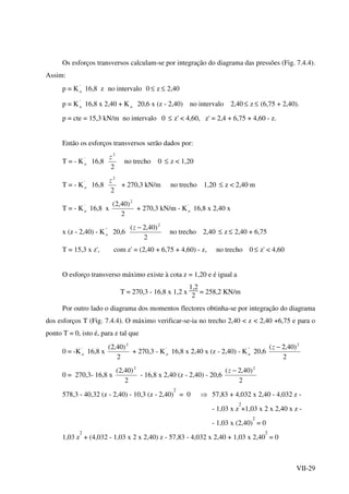 VII-29
Os esforços transversos calculam-se por integração do diagrama das pressões (Fig. 7.4.4).
Assim:
p = K'
a 16,8 z no intervalo 0 ≤ z ≤ 2,40
p = K '
a 16,8 x 2,40 + K a 20,6 x (z - 2,40) no intervalo 2,40 ≤ z ≤ (6,75 + 2,40).
p = cte = 15,3 kN/m no intervalo 0 ≤ z' < 4,60, z' = 2,4 + 6,75 + 4,60 - z.
Então os esforços transversos serão dados por:
T = - K '
a 16,8
2
2
z
no trecho 0 ≤ z < 1,20
T = - K '
a 16,8
2
2
z
+ 270,3 kN/m no trecho 1,20 ≤ z < 2,40 m
T = - K '
a 16,8 x
2
)40,2( 2
+ 270,3 kN/m - K '
a 16,8 x 2,40 x
x (z - 2,40) - K ''
a 20,6
2
)40,2( 2
−z
no trecho 2,40 ≤ z ≤ 2,40 + 6,75
T = 15,3 x z', com z' = (2,40 + 6,75 + 4,60) - z, no trecho 0 ≤ z' < 4,60
O esforço transverso máximo existe à cota z = 1,20 e é igual a
T = 270,3 - 16,8 x 1,2 x
1,2
2
= 258,2 KN/m
Por outro lado o diagrama dos momentos flectores obtinha-se por integração do diagrama
dos esforços T (Fig. 7.4.4). O máximo verificar-se-ia no trecho 2,40 < z < 2,40 +6,75 e para o
ponto T = 0, isto é, para z tal que
0 = -K '
a 16,8 x
2
)40,2( 2
+ 270,3 - K '
a 16,8 x 2,40 x (z - 2,40) - K ''
a 20,6
2
)40,2( 2
−z
0 = 270,3- 16,8 x
2
)40,2( 2
- 16,8 x 2,40 (z - 2,40) - 20,6
2
)40,2( 2
−z
578,3 - 40,32 (z - 2,40) - 10,3 (z - 2,40)
2
= 0 ⇒ 57,83 + 4,032 x 2,40 - 4,032 z -
- 1,03 x z
2
+1,03 x 2 x 2,40 x z -
- 1,03 x (2,40)
2
= 0
1,03 z
2
+ (4,032 - 1,03 x 2 x 2,40) z - 57,83 - 4,032 x 2,40 + 1,03 x 2,40
2
= 0
 