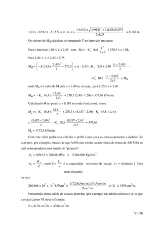 VII-30
1,03 z - 0,912 z - 61,574 = 0 ⇒ z =
03,12
574,6103,14)912,0(912,0 2
x
xx+±+
= 8,187 m
Os valores de Md calculam-se integrando T no intervalo em causa:
Para o intervalo 120 ≤ z < 2,40 vem Md = - K '
a 16,8
3x2
z 3
+ 270,3 x z + Mo
Para 2,40 ≤ z < 2,40 + 6,75:
Md = 





+− 3,270
2
)40,2(
8,16
2
'
xKa x (z - 2,40) - K '
a 16,8 x 2,40
2
)40,2( 2
−z
-
- K ''
a 20,6
32
)40,2( 3
x
z −
+ Mo
onde Mo é o valor de M para z = 2,40 m, ou seja, para 1,20 ≤ z < 2,40
Mo = - K '
a 16,8 x
32
)40,2( 3
x
+ 270,3 (2,40 - 1,20) = 307,66 kNm/m.
Calculando M no ponto z = 8,187 m (onde é máximo), temos:
Md
= (- K '
a 16,8 x
2
)4,2( 2
+ 270,3 x (8,187 - 2,40) - K '
a 16,8 + 2,4 x
x
2
)40,2187,8( 2
−
- K ''
a 20,6
32
)4,2187,8( 3
x
−
+ 307,66
Md
= 1172,9 kNm/m
Com este valor poder-se-á calcular o perfil a usar para as estacas-pranchas a instalar. Se
usar-mos, por exemplo, estacas de aço A400 com tensão característica de rotura de 400 MPa ao
qual corresponderia uma tensão de "projecto".
dσ = 400/1,5 = 266,66 MPa ≅ 2 666,666 Kgf/cm
2
dσ =
Z
Md
, onde Z =
v
Ixx
é a capacidade resistente da secção. (v = distância à fibra
mais afastada).
ou seja
266,666 x 10
3
x 10
-4
kN/cm
2
≥
mZcm
mkNcmmxkNm
/
/10/9,1172
3
2
⇒ Z ≥ 4398 cm
3
/m.
Procurando numa tabela de estacas-pranchas (por exemplo nas tabelas técnicas) vê-se que
a estaca Larsen VI seria suficiente:
Z = 4170 cm
3
/m ≈ 4398 cm
3
/m.
 