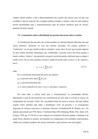 VII-32
simples cálculo estático e daí o dimensionamento das secções das estacas uma vez que seja
escolhido o tipo de material. Nos exemplos práticos tratados e noutros a dar nas aulas práticas
haverá oportunidade para o dimensionamento quer de estacas metálicas quer de estacas-
pranchas de betão armado.
7.5 - Comentários sobre a distribuição de pressões das terras sobre a cortina
As distribuições das pressões nas cortinas podem ser substancialmente diferentes das que
acima referimos, mormente no caso das cortinas ancoradas. No entanto, podemos a
"sentimento" ver em que sentido se dão as variações: assim, não é de crer que na parte superior
de uma cortina ancorada (atirantada) seja "mobilizada" a pressão activa das terras porque o
tirante, embora "elástico", não permitirá, em geral, um deslocamento suficiente para se atingir o
estado activo. Nessa zona, portanto, reinará o estado de tensão entre o activo e o de "repouso",
isto é:
iioha hKpp γ∑<< (7.5.1)
onde:
Ko é o coeficiente de pressão das terras em repouso;
pa
é a pressão activa igual iia hK γ∑ ;
ph
é a pressão horizontal real;
iγ é o peso específico do solo i, e hi é a "possança" respectiva.
Por outro lado, a cortina tende para o "encastramento" na extremidade inferior,
dependendo o grau de encastramento das características do solo onde se cravam as estacas, do
comprimento de cravação ("ficha" D) e da própria forma de cravar as estacas. Daí que tenham
surgido vários métodos para obter a distribuição "real" de pressões e os consequentes
diagramas de esforços transversos e momentos flectores (Tschebotarioff, B. Hansen, etc.). No
método apresentado por P.W. Rowe ("Anchored Sheet Pile Retaining Walls, Proc. Instn. C.E.
London, 1952, pp. 27-70) faz-se uma redução nos momentos flectores quando a fundação é de
argila. Esses cálculos no entanto, são baseados em comparações com resultados experimentais,
válidos nas condições próprias dos ensaios realizados e para cortinas com certa rigidez.
 