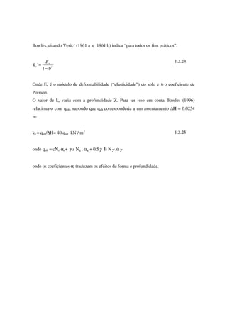 Bowles, citando Vesic’ (1961 a e 1961 b) indica “para todos os fins práticos”:
2
1
'
υ−
= s
s
E
k
1.2.24
Onde Es é o módulo de deformabilidade (“elasticidade”) do solo e υ o coeficiente de
Poisson.
O valor de ks varia com a profundidade Z. Para ter isso em conta Bowles (1996)
relaciona-o com qult, supondo que qult corresponderia a um assentamento ∆H = 0.0254
m:
ks = qult/∆H= 40 qult kN / m3
1.2.25
onde qult = cNc αc+ γ z Nq . αq + 0,5γ B Nγ .αγ
onde os coeficientes αi traduzem os efeitos de forma e profundidade.
 