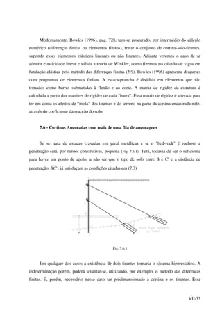 VII-33
Modernamente, Bowles (1996), pag. 728, tem-se procurado, por intermédio do cálculo
numérico (diferenças finitas ou elementos finitos), tratar o conjunto de cortina-solo-tirantes,
supondo esses elementos elásticos lineares ou não lineares. Adiante veremos o caso de se
admitir elasticidade linear e válida a teoria de Winkler, como fizemos no cálculo de vigas em
fundação elástica pelo método das diferenças finitas (5.9). Bowles (1996) apresenta disquetes
com programas de elementos finitos. A estaca-prancha é dividida em elementos que são
tomados como barras submetidas à flexão e ao corte. A matriz de rigidez da estrutura é
calculada a partir das matrizes de rigidez de cada “barra”. Essa matriz de rigidez é alterada para
ter em conta os efeitos de “mola” dos tirantes e do terreno na parte da cortina encastrada nele,
através do coeficiente da reacção do solo.
7.6 - Cortinas Ancoradas com mais de uma fila de ancoragens
Se se trata de estacas cravadas em geral metálicas e se o "bed-rock" é rochoso a
penetração será, por razões construtivas, pequena (Fig. 7.6.1). Terá, todavia de ser o suficiente
para haver um ponto de apoio, a não ser que o tipo de solo entre B e C' e a distância de
penetração 'BC , já satisfaçam as condições citadas em (7.3)
Fig. 7.6.1
Em qualquer dos casos a existência de dois tirantes tornaria o sistema hiperestático. A
indeterminação porém, poderá levantar-se, utilizando, por exemplo, o método das diferenças
finitas. É, porém, necessário nesse caso ter prédimensionado a cortina e os tirantes. Esse
 