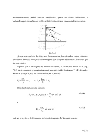 VII-34
prédimensionamento poderá fazer-se, considerando apenas um tirante, inicialmente e
realizando depois iteracções se o perfil escolhido for insuficiente ou demasiado conservativo.
t
t
Fig. 7.6.2
Se usarmos o método das diferenças finitas uma vez dimensionada a cortina e tirantes,
aplicaremos o método como já foi definido apenas com os ajustes necessários a este caso e que
são os seguintes:
Supondo que as ancoragens dos tirantes não cedem, as flechas nos pontos 2 e 4 (Fig.
7.6.2) são inversamente proporcionais respectivamente à rigidez dos tirantes F1 e F2, à tracção.
Assim, os esforços F1 e F2 nos tirantes teriam por expressão:
F1
=
1
1
l
EA
∆ 1l e F2
=
2
2
l
EA
∆ 2l
Projectando na horizontal teríamos
F1=EA1. ∆ 1l /l1 cos 2
1
1
1 ωα
l
EA
= cos2
1α
(7.6.1)
e
2
2'
2
l
EA
F = 4ω cos2
2α
(7.6.2)
onde 2ω e 4ω são os deslocamentos horizontais dos pontos 2 e 4 respectivamente.
 