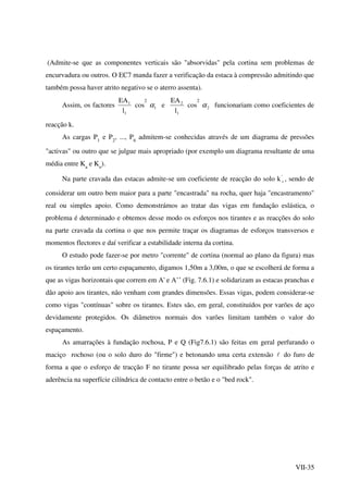 VII-35
(Admite-se que as componentes verticais são "absorvidas" pela cortina sem problemas de
encurvadura ou outros. O EC7 manda fazer a verificação da estaca à compressão admitindo que
também possa haver atrito negativo se o aterro assenta).
Assim, os factores
1
1
l
EA
cos
2
1α e
1
2
l
EA
cos
2
2α funcionariam como coeficientes de
reacção k.
As cargas P1
e P2
, ..., P6
admitem-se conhecidas através de um diagrama de pressões
"activas" ou outro que se julgue mais apropriado (por exemplo um diagrama resultante de uma
média entre Ka
e Ko
).
Na parte cravada das estacas admite-se um coeficiente de reacção do solo k '
s , sendo de
considerar um outro bem maior para a parte "encastrada" na rocha, quer haja "encastramento"
real ou simples apoio. Como demonstrámos ao tratar das vigas em fundação eslástica, o
problema é determinado e obtemos desse modo os esforços nos tirantes e as reacções do solo
na parte cravada da cortina o que nos permite traçar os diagramas de esforços transversos e
momentos flectores e daí verificar a estabilidade interna da cortina.
O estudo pode fazer-se por metro "corrente" de cortina (normal ao plano da figura) mas
os tirantes terão um certo espaçamento, digamos 1,50m a 3,00m, o que se escolherá de forma a
que as vigas horizontais que correm em A' e A’’ (Fig. 7.6.1) e solidarizam as estacas pranchas e
dão apoio aos tirantes, não venham com grandes dimensões. Essas vigas, podem considerar-se
como vigas "contínuas" sobre os tirantes. Estes são, em geral, constituídos por varões de aço
devidamente protegidos. Os diâmetros normais dos varões limitam também o valor do
espaçamento.
As amarrações à fundação rochosa, P e Q (Fig7.6.1) são feitas em geral perfurando o
maciço rochoso (ou o solo duro do "firme") e betonando uma certa extensão l do furo de
forma a que o esforço de tracção F no tirante possa ser equilibrado pelas forças de atrito e
aderência na superfície cilíndrica de contacto entre o betão e o "bed rock".
 
