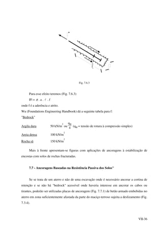 VII-36
Fig. 7.6.3
Para esse efeito teremos (Fig. 7.6.3)
|F| = π . a . l . f
onde f é a aderência e atrito.
Wu (Foundations Engineering Handbook) dá a seguinte tabela para f:
"Bedrock"
Argila dura 50 kN/m
2
ou
qu
4
(qu = tensão de rotura à compressão simples)
Areia densa 100 kN/m
2
Rocha sã 150 kN/m
2
Mais à frente apresentam-se figuras com aplicações de ancoragens à estabilização de
encostas com solos de rochas fracturadas.
7.7 - Ancoragens Baseadas na Resistência Passiva dos Solos"
Se se trata de um aterro e não de uma escavação onde é necessário ancorar a cortina de
retenção e se não há "bedrock" acessível onde haveria interesse em ancorar os cabos ou
tirantes, poderão ser utilizadas placas de ancoragem (Fig. 7.7.1) de betão armado embebidas no
aterro em zona suficientemente afastada da parte do maciço terroso sujeita a deslizamento (Fig.
7.3.4).
 