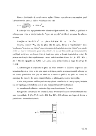 VII-38
Como a distribuição de pressões sobre a placa é linear, a pressão no ponto médio é igual
à pressão média. Então, a área da placa necessária será
A = 2
/5,69
/133
mkN
mkN
= 1,914 m
2
/m
É claro que se o espaçamento entre tirantes for por exemplo de 2 metros, o que seria o
mínimo para evitar a interferência dos "cones de pressão" devidos à presença das placas,
teríamos
Área/placa = 2A = 3,828 m
2
⇒ placas de 1,96 x 1,96 ⇒ 2m x 2m
Todavia, segundo Wu, uma tal placa (de 2m x 2m), devido a "espalhamento" (Este
“espalhamento” é devido a uma “difusão” de pressões na direcção longitudinal da cortina, “difusão” essa que não
existirá se a placa for contínuamente apoida sobre os tirantes. Isto não quer dizer que não seja extremamente útil à
estabilidade global haver um elemento (viga) de ligação entre placas na direcção longitudinal da cortina.) da
pressão na direcção do comprimento da cortina poderia receber tirantes de 1,6 x 133 kN/m x
2m = 426 kN espaçados de 3,20m (1,6 x 2m), a que corresponderia a carga de serviço de
213kN.
A determinação da espessura da placa de betão armado e o cálculo e disposição das
armaduras fazem-se como se de uma sapata se tratasse, sujeita a uma carga axial aplicada no
seu centro geométrico, mas que em teoria (e às vezes na prática) se aplica no centro de
gravidade das pressões das terras cuja distribuição se admite, como vimos, trapezoidal.
Assim, a espessura é obtida a partir da equação de estabilidade ao corte por punçoamento
(ou em viga larga, sobretudo no caso de uma placa contínua sobre os tirantes).
As armaduras são obtidas a partir dos diagramas de momentos flectores.
Para garantir a amarração dos tirantes à placa, devem ser soldados convenientemente nas
suas extremidades E (Fig.7.7.2) varões EB, EA, EC e ED, abrindo em leque de forma a
garantirem a necessária aderência.
 