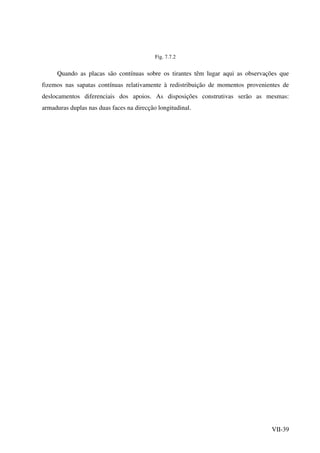 VII-39
Fig. 7.7.2
Quando as placas são contínuas sobre os tirantes têm lugar aqui as observações que
fizemos nas sapatas contínuas relativamente à redistribuição de momentos provenientes de
deslocamentos diferenciais dos apoios. As disposições construtivas serão as mesmas:
armaduras duplas nas duas faces na direcção longitudinal.
 