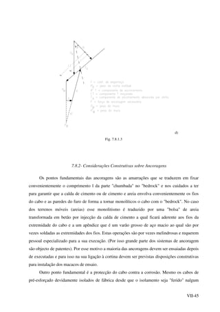 VII-45
d)
Fig. 7.8.1.3
7.8.2- Considerações Construtivas sobre Ancoragens
Os pontos fundamentais das ancoragens são as amarrações que se traduzem em fixar
convenientemente o comprimento l da parte "chumbada" no "bedrock" e nos cuidados a ter
para garantir que a calda de cimento ou de cimento e areia envolva convenientemente os fios
do cabo e as paredes do furo de forma a tornar monolíticos o cabo com o "bedrock". No caso
dos terrenos móveis (areias) esse monolitismo é traduzido por uma "bolsa" de areia
transformada em betão por injecção da calda de cimento a qual ficará aderente aos fios da
extremidade do cabo e a um apêndice que é um varão grosso de aço macio ao qual são por
vezes soldadas as extremidades dos fios. Estas operações são por vezes melindrosas e requerem
pessoal especializado para a sua execução. (Por isso grande parte dos sistemas de ancoragem
são objecto de patentes). Por esse motivo a maioria das ancoragens devem ser ensaiadas depois
de executadas e para isso na sua ligação à cortina devem ser previstas disposições construtivas
para instalação dos macacos de ensaio.
Outro ponto fundamental é a protecção do cabo contra a corrosão. Mesmo os cabos de
pré-esforçado devidamente isolados de fábrica desde que o isolamento seja "ferido" nalgum
 