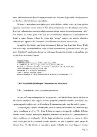 VII-46
ponto serão rapidamente destruídos porque se cria uma diferença de potencial eléctrico entre o
aço dos fios e o terreno húmido circundante.
Mostra a experiência a esse respeito que o betão ainda é a melhor protecção desde que em
espessura conveniente (nunca menos de 5cm de revestimento no caso dos tirantes com varões
de aço de endurecimento natural sendo conveniente dispor mesmo de uma armadura de "pele"
com estribos ou malha" para evitar que por assentamentos diferenciais o revestimento do
tirante se parta. Pinturas à base de resinas tipo "epoxy" parecem ser também eficientes
sobretudo para reparação de "ferimentos" no isolamento de cabos de pré-esforçado.
As cabeças dos tirantes que ficam, em geral, do lado de fora da cortina, depois de ela
"entrar em carga" e terem sido feitos os necessários esticamentos e ajustes nos tirantes para que
todos "trabalhem" igualmente, têm de ser protegidas eficazmente, criando nessas cabeças um
maciço de betão de envolvimento.
BIBLIOGRAFIA
"ANCORAGENS", Seminário nº 217, LNEC, Março 1979.
CAMBEFORT, H., "Les Ouvrages Ancrés au Sol", Travaux, Mai, 966.
GRAUX, D. "Resistance des Pieux à la Traction", Annales de l'I.T.B.T.P., nº 276, Dec.
1970, Série Théories et Met. et Calcule, Paris.
LOSINGER, S.A., (Catálogo) Berne/Suisse.
STUP (Catálogo) Boulogne (Seine)
Centro de Produção da U.E.G. (Brasil), Curso de Actualização em Fundações, 1973.
7.9 - Escavações Entivadas por Escoramento ou Ancoragem
7.9.1 - Considerações gerais e soluções construtivas
As escavações escoradas podem ter larguras muito variáveis de alguns metros até duas ou
três dezenas de metros. Para larguras maiores aparecerão problemas devido a encurvadura das
escoras, devendo então recorrer-se à instalação de tirantes ancorados para dar apoio à cortina.
A constituição da cortina também pode ter duas formas fundamentais: ser constituída por
estacas pranchas de aço (Fig. 7.9.1.1) ou de betão cravadas ou por paredes moldadas de betão
armado. Noutra solução, usada para pequenas profundidades de escavação, podem cravar-se
estacas metálicas, em geral perfis I de aba larga, devidamente apoiados em escoras a vários
níveis, tendo pranchas horizontais de madeira apoiando nas abas dos perfis I como cortina de
retenção (Fig. 7.9.1.2). Quando a escavação é pouco profunda, mas muito larga, as escoras
 