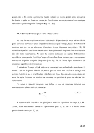 VII-47
podem não ir de cortina a cortina (ou parede vertical): as escoras podem então colocar-se
inclinadas e apoiar no fundo da escavação. Ficará assim, um espaço central sem qualquer
obstáculo, o que é uma grande vantagem (Fig. 7.9.1.1 c).
7.9.2 - Pressões Exercidas pelas Terras sobre a Cortina
No caso das escavações escoradas a distribuição de pressões das terras não se calcula
pelas teorias de impulso de terras. Experiências realizadas por Terzaghi, Peck e Tschebotarioff
mostram que em vez de diagramas triangulares temos diagramas trapezoidais. Não há
coincidência perfeita entre esses autores acerca do traçado desses diagramas, mas as diferenças
não são muito significativas. No caso das escoras inclinadas são aceites deslocamentos
apreciáveis, o que permite "mobilizar" as pressões a toda a altura; portanto, para esse caso deve
usar-se um diagrama triangular (diagrama (j) da Fig. 7.9.2.1. Nessa figura resumem-se os
diagramas segundo os diversos autores.
O método de Terzaghi e Peck aplica-se a escavações com profundidades superiores a 6
metros. Usa um diagrama artificial de pressão para as terras para calcular os esforços nas
escoras. Admite-se que o nível freático está abaixo do fundo da escavação. A resistência ao
corte da argila é tomada em ensaios não drenados. As pressões de poro não são por isso
consideradas.
Foi criada a seguinte expressão para indicar o grau de segurança traduzida por
movimentos do solo no fundo da escavação:
u
c
c
H
N
γ
=
(7.9.2.1)
A expressão (7.9.2.1) deriva da aplicação da teoria da capacidade de carga Hpv γ= .
Assim, esses movimentos tornam-se significativos para ≥cN 3 ou 4 e haverá muito
provavelmente rotura para ≥cN 6.
 